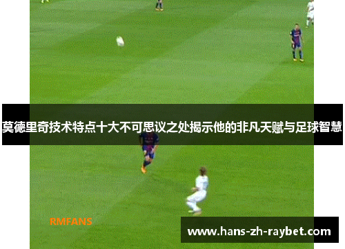 莫德里奇技术特点十大不可思议之处揭示他的非凡天赋与足球智慧 莫德里奇技术特点十大不可思议之处揭示他的非凡天赋与足球智慧