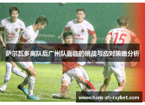 萨尔瓦多离队后广州队面临的挑战与应对策略分析 萨尔瓦多离队后广州队面临的挑战与应对策略分析
