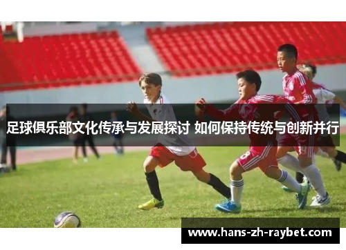 足球俱乐部文化传承与发展探讨 如何保持传统与创新并行 足球俱乐部文化传承与发展探讨 如何保持传统与创新并行