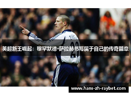 英超新王崛起:穆罕默德·萨拉赫书写属于自己的传奇篇章 英超新王崛起:穆罕默德·萨拉赫书写属于自己的传奇篇章