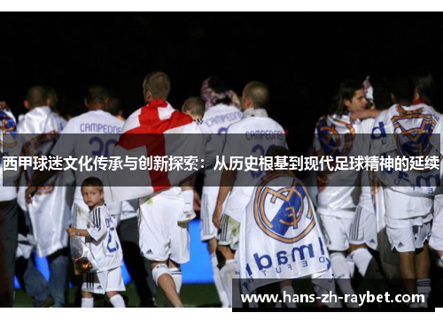 西甲球迷文化传承与创新探索:从历史根基到现代足球精神的延续 西甲球迷文化传承与创新探索:从历史根基到现代足球精神的延续