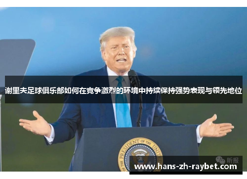 谢里夫足球俱乐部如何在竞争激烈的环境中持续保持强势表现与领先地位 谢里夫足球俱乐部如何在竞争激烈的环境中持续保持强势表现与领先地位